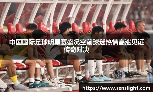 中国国际足球明星赛盛况空前球迷热情高涨见证传奇对决