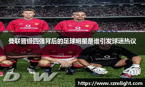 曼联晋级四强背后的足球明星是谁引发球迷热议